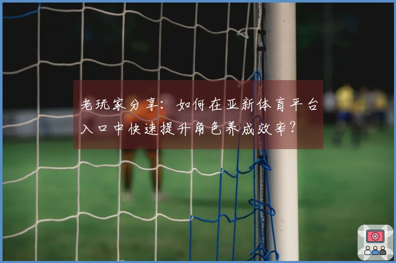 老玩家分享：如何在亚新体育平台入口中快速提升角色养成效率？