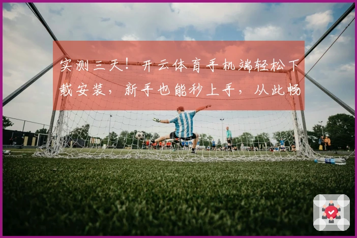 实测三天！开云体育手机端轻松下载安装，新手也能秒上手，从此畅玩无忧