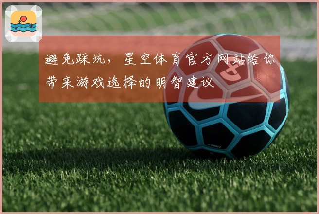 避免踩坑，星空体育官方网站给你带来游戏选择的明智建议