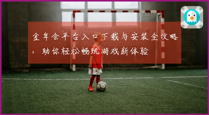 金年会平台入口下载与安装全攻略，助你轻松畅玩游戏新体验