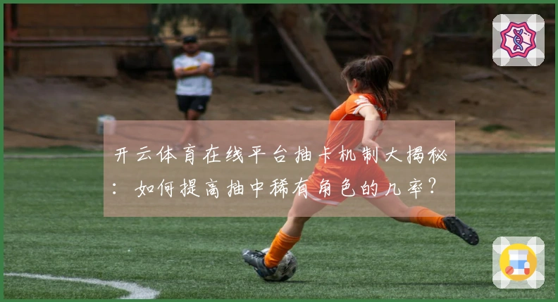 开云体育在线平台抽卡机制大揭秘：如何提高抽中稀有角色的几率？